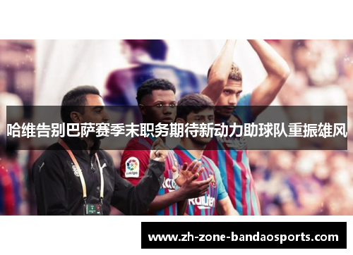 哈维告别巴萨赛季末职务期待新动力助球队重振雄风